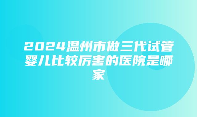 2024温州市做三代试管婴儿比较厉害的医院是哪家