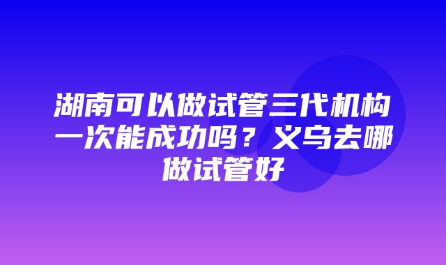 湖南可以做试管三代机构一次能成功吗？义乌去哪做试管好