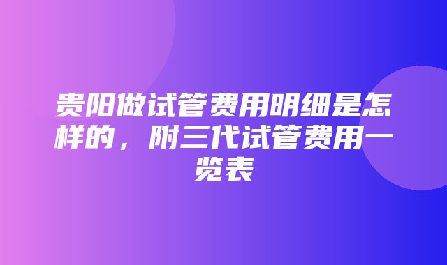 贵阳做试管费用明细是怎样的，附三代试管费用一览表