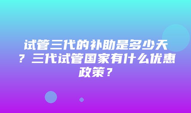 试管三代的补助是多少天？三代试管国家有什么优惠政策？