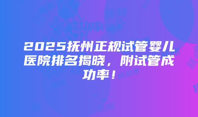 2025抚州正规试管婴儿医院排名揭晓，附试管成功率！