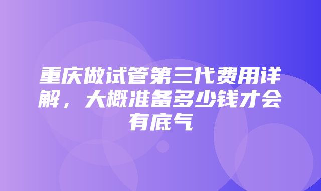 重庆做试管第三代费用详解，大概准备多少钱才会有底气