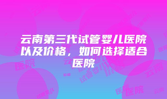 云南第三代试管婴儿医院以及价格，如何选择适合医院