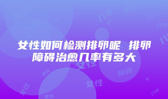 女性如何检测排卵呢 排卵障碍治愈几率有多大