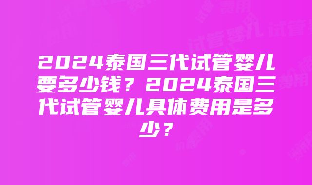 2024泰国三代试管婴儿要多少钱？2024泰国三代试管婴儿具体费用是多少？