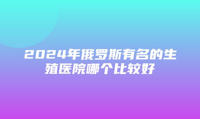 2024年俄罗斯有名的生殖医院哪个比较好