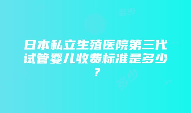 日本私立生殖医院第三代试管婴儿收费标准是多少？