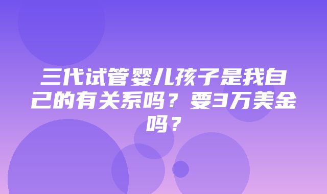 三代试管婴儿孩子是我自己的有关系吗？要3万美金吗？