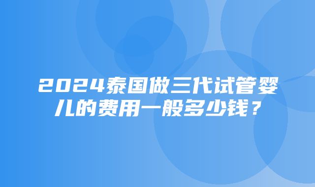 2024泰国做三代试管婴儿的费用一般多少钱？