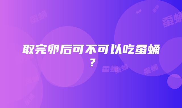 取完卵后可不可以吃蚕蛹？