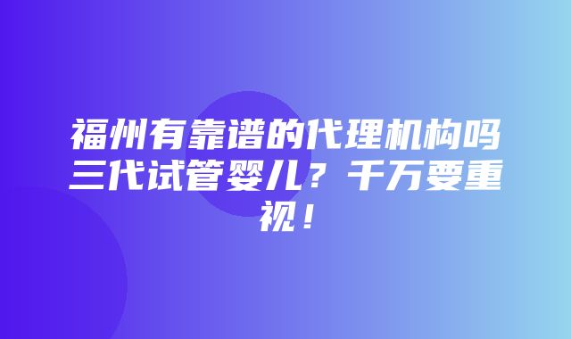 福州有靠谱的代理机构吗三代试管婴儿？千万要重视！