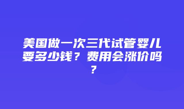 美国做一次三代试管婴儿要多少钱？费用会涨价吗？