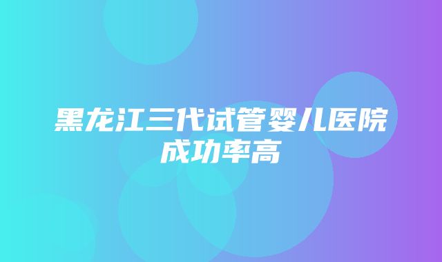 黑龙江三代试管婴儿医院成功率高