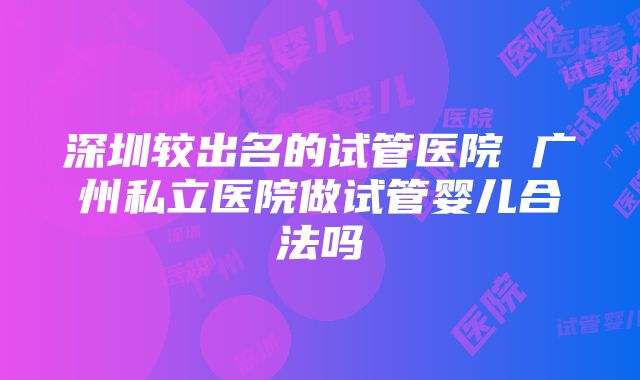 深圳较出名的试管医院 广州私立医院做试管婴儿合法吗