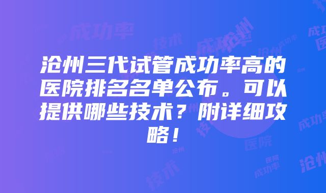 沧州三代试管成功率高的医院排名名单公布。可以提供哪些技术？附详细攻略！