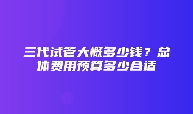 三代试管大概多少钱？总体费用预算多少合适