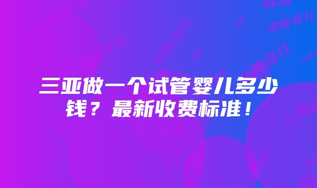 三亚做一个试管婴儿多少钱？最新收费标准！