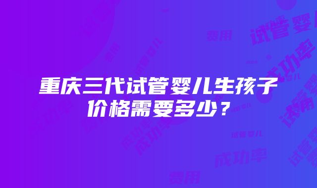 重庆三代试管婴儿生孩子价格需要多少？