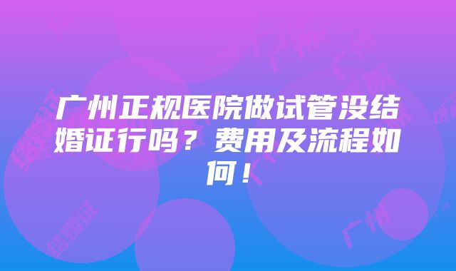 广州正规医院做试管没结婚证行吗？费用及流程如何！