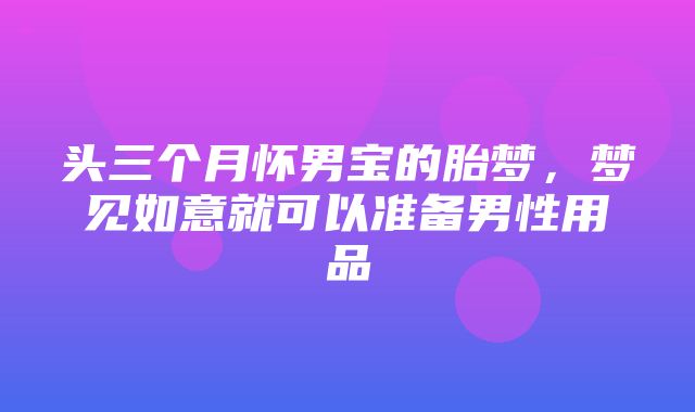 头三个月怀男宝的胎梦，梦见如意就可以准备男性用品