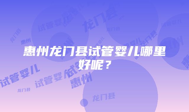 惠州龙门县试管婴儿哪里好呢？