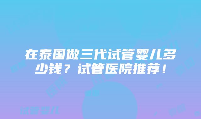 在泰国做三代试管婴儿多少钱？试管医院推荐！