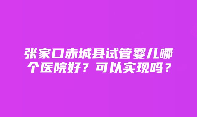 张家口赤城县试管婴儿哪个医院好？可以实现吗？