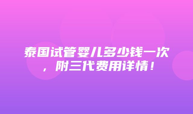 泰国试管婴儿多少钱一次，附三代费用详情！