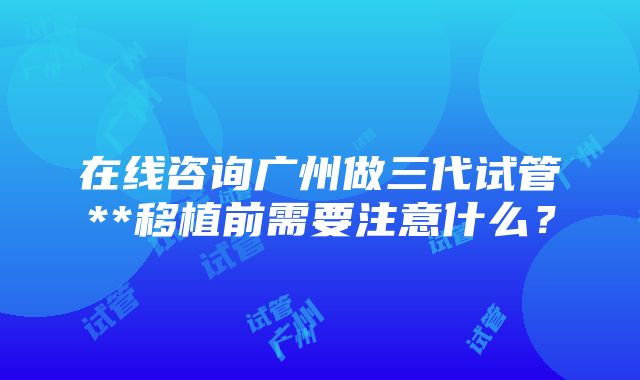 在线咨询广州做三代试管**移植前需要注意什么？