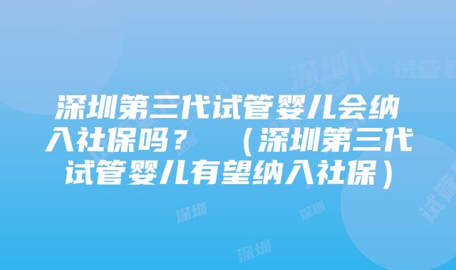 深圳第三代试管婴儿会纳入社保吗？ （深圳第三代试管婴儿有望纳入社保）