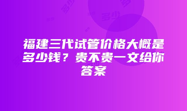 福建三代试管价格大概是多少钱？贵不贵一文给你答案