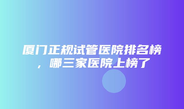 厦门正规试管医院排名榜，哪三家医院上榜了