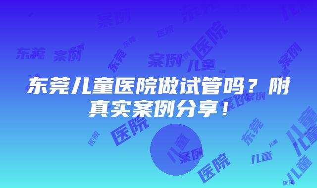 东莞儿童医院做试管吗？附真实案例分享！