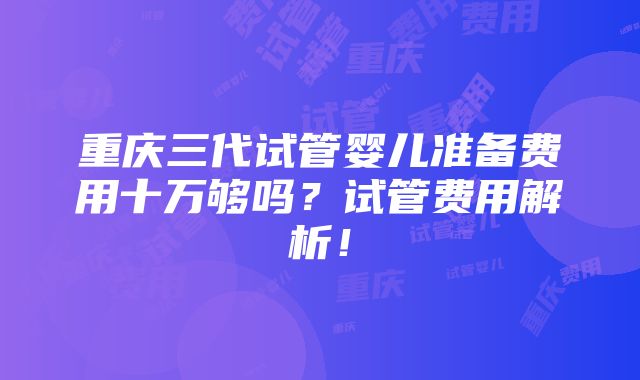 重庆三代试管婴儿准备费用十万够吗？试管费用解析！