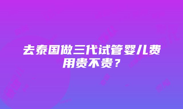 去泰国做三代试管婴儿费用贵不贵？