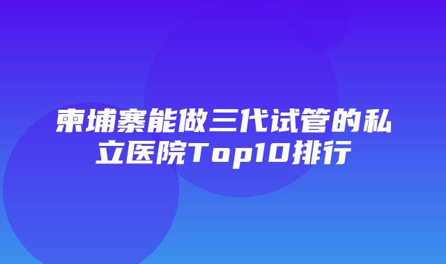 柬埔寨能做三代试管的私立医院Top10排行