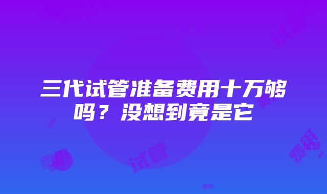 三代试管准备费用十万够吗？没想到竟是它