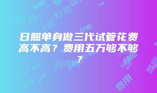 日照单身做三代试管花费高不高？费用五万够不够？