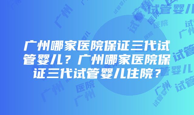 广州哪家医院保证三代试管婴儿？广州哪家医院保证三代试管婴儿住院？