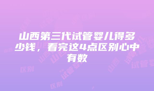 山西第三代试管婴儿得多少钱，看完这4点区别心中有数