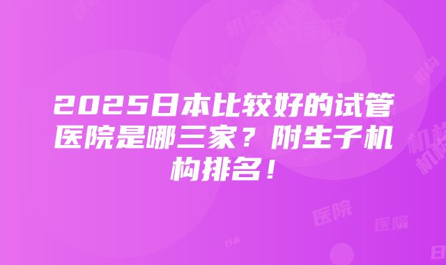 2025日本比较好的试管医院是哪三家？附生子机构排名！