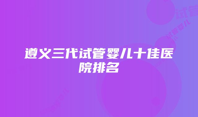 遵义三代试管婴儿十佳医院排名