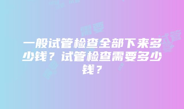 一般试管检查全部下来多少钱？试管检查需要多少钱？