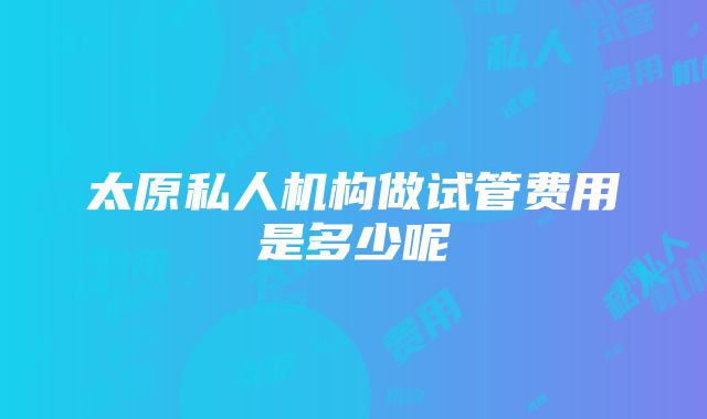 太原私人机构做试管费用是多少呢