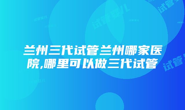 兰州三代试管兰州哪家医院,哪里可以做三代试管