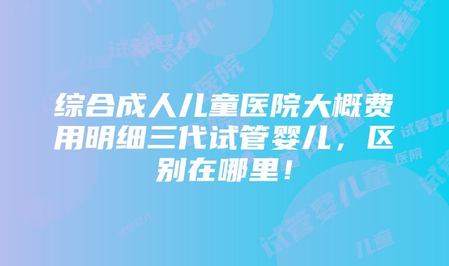 综合成人儿童医院大概费用明细三代试管婴儿，区别在哪里！