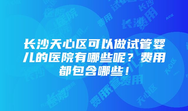 长沙天心区可以做试管婴儿的医院有哪些呢？费用都包含哪些！