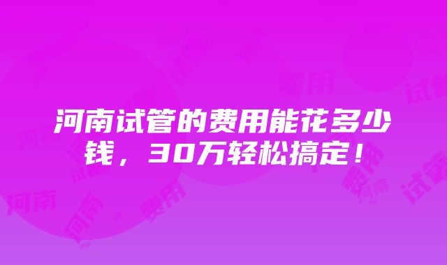 河南试管的费用能花多少钱，30万轻松搞定！