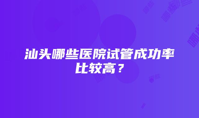 汕头哪些医院试管成功率比较高？