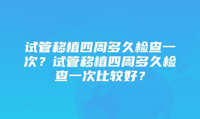 试管移植四周多久检查一次？试管移植四周多久检查一次比较好？